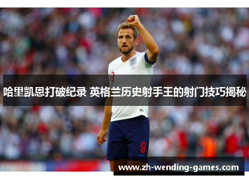 哈里凯恩打破纪录 英格兰历史射手王的射门技巧揭秘