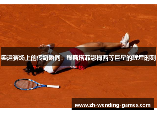 奥运赛场上的传奇瞬间：穆斯塔菲娜梅西等巨星的辉煌时刻
