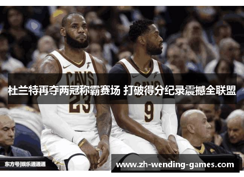 杜兰特再夺两冠称霸赛场 打破得分纪录震撼全联盟